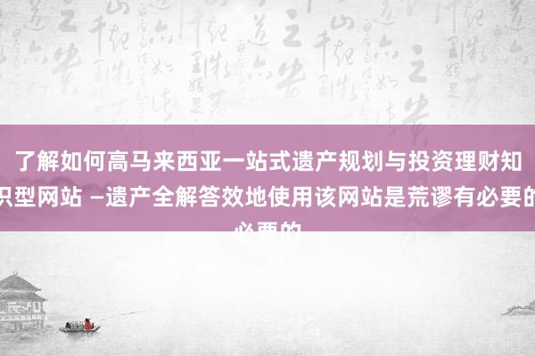 了解如何高马来西亚一站式遗产规划与投资理财知识型网站 —遗产全解答效地使用该网站是荒谬有必要的