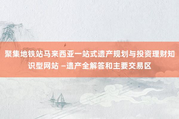 聚集地铁站马来西亚一站式遗产规划与投资理财知识型网站 —遗产全解答和主要交易区